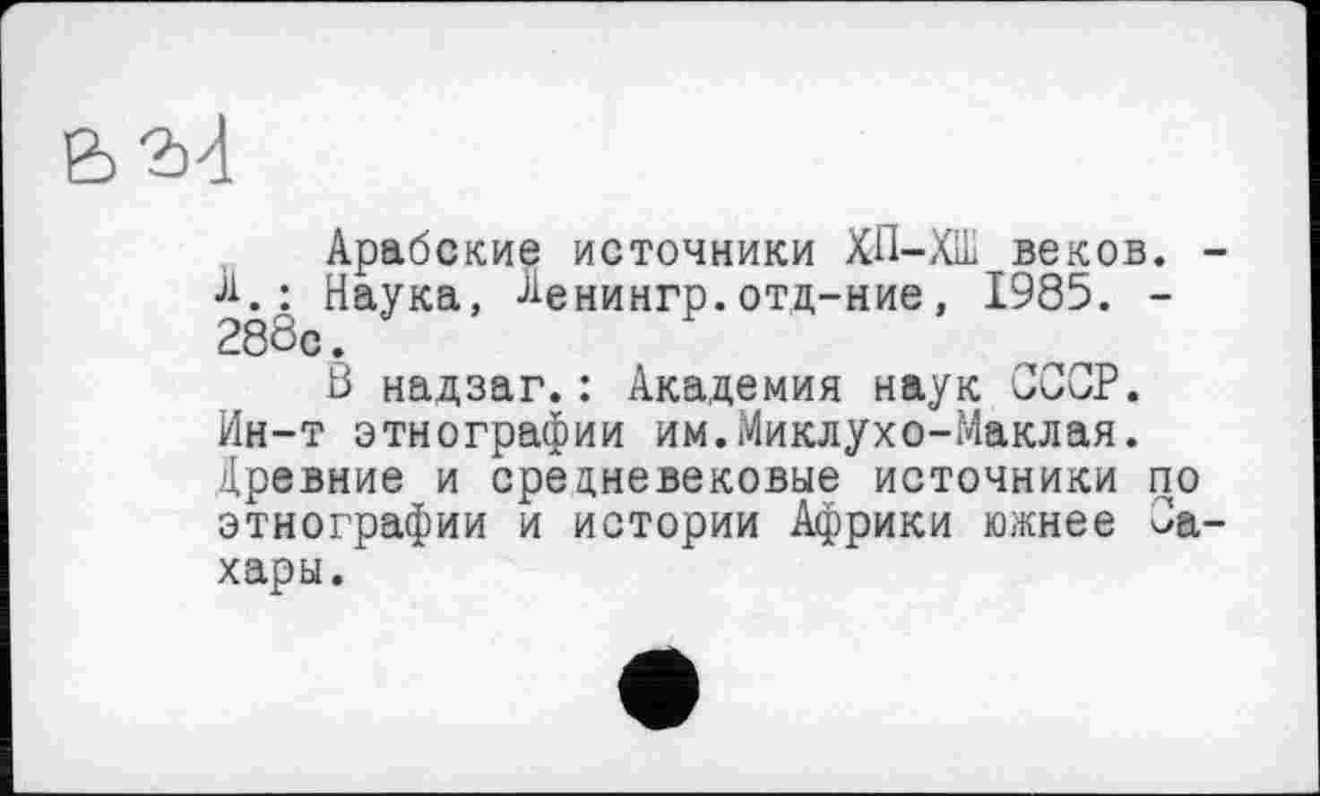 ﻿2)4
Арабские источники ХП-ХШ веков. •А.: Наука, Денингр.отд-ние, 1985. -288с.
В надзаг.: Академия наук СССР. Ин-т этнографии им.Миклухо-Маклая. Древние и средневековые источники по этнографии и истории Африки южнее Са хары.